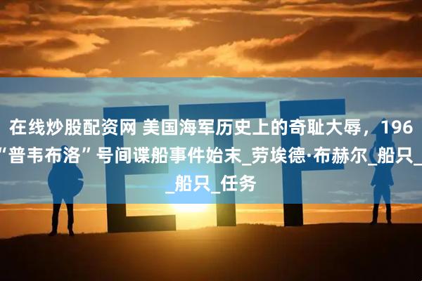在线炒股配资网 美国海军历史上的奇耻大辱，1968年“普韦布洛”号间谍船事件始末_劳埃德·布赫尔_船只_任务