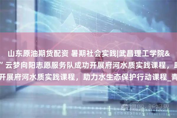 山东原油期货配资 暑期社会实践|武昌理工学院"暖心同行”云梦向阳志愿服务队成功开展府河水质实践课程，助力水生态保护行动课程_青少年