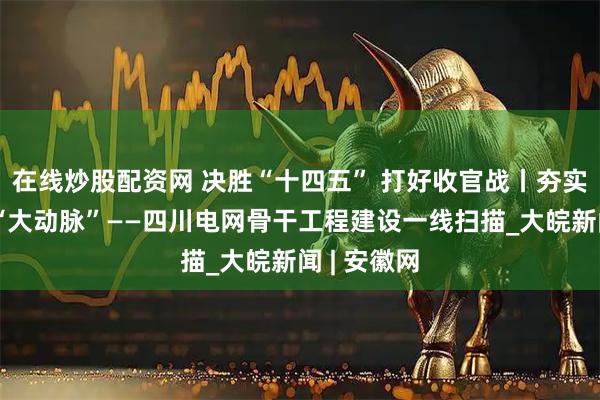 在线炒股配资网 决胜“十四五” 打好收官战丨夯实国家能源“大动脉”——四川电网骨干工程建设一线扫描_大皖新闻 | 安徽网