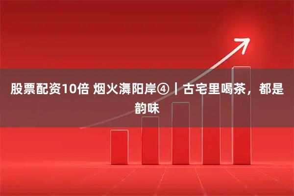 股票配资10倍 烟火㵲阳岸④｜古宅里喝茶，都是韵味