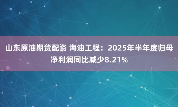 山东原油期货配资 海油工程：2025年半年度归母净利润同比减少8.21%