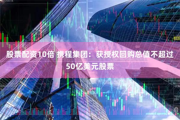 股票配资10倍 携程集团：获授权回购总值不超过50亿美元股票
