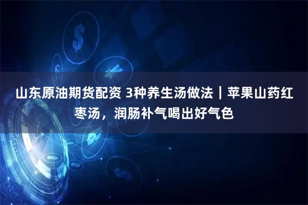 山东原油期货配资 3种养生汤做法｜苹果山药红枣汤，润肠补气喝出好气色