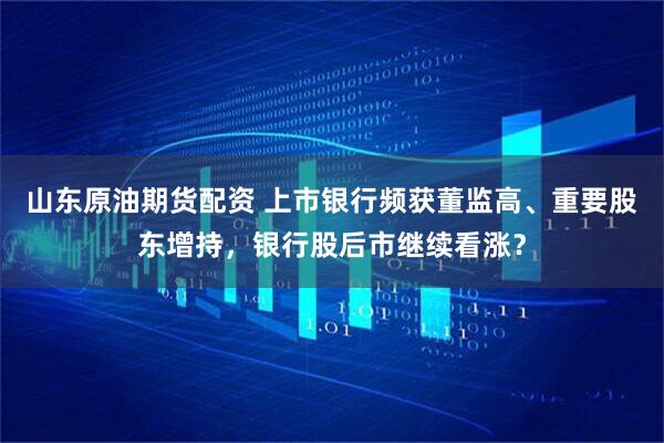 山东原油期货配资 上市银行频获董监高、重要股东增持，银行股后市继续看涨？