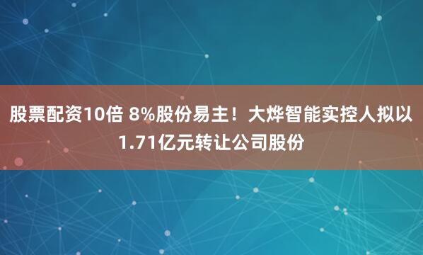 股票配资10倍 8%股份易主！大烨智能实控人拟以1.71亿元转让公司股份