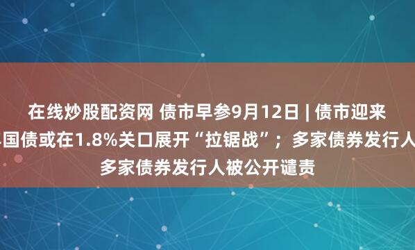 在线炒股配资网 债市早参9月12日 | 债市迎来修复，10年国债或在1.8%关口展开“拉锯战”；多家债券发行人被公开谴责
