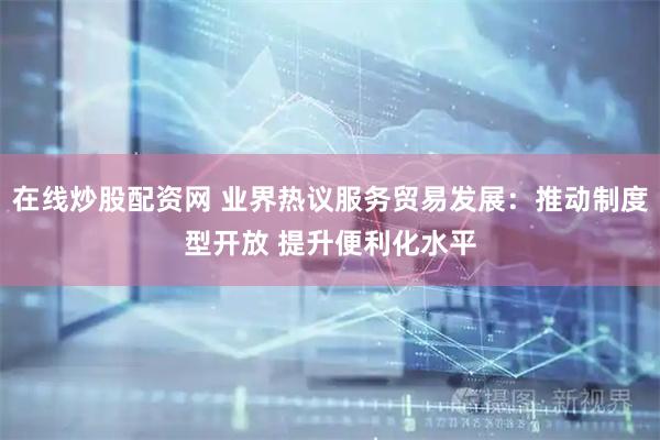 在线炒股配资网 业界热议服务贸易发展：推动制度型开放 提升便利化水平