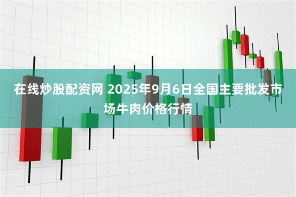 在线炒股配资网 2025年9月6日全国主要批发市场牛肉价格行情