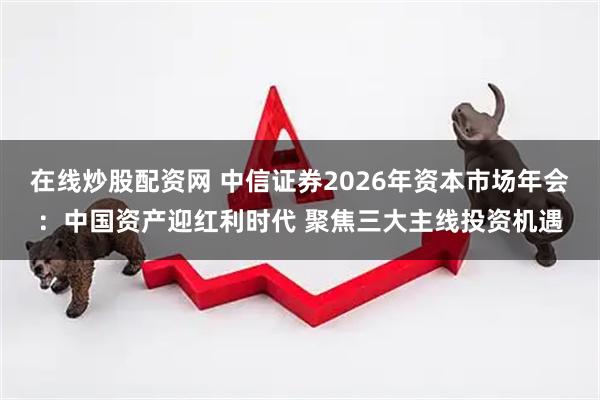 在线炒股配资网 中信证券2026年资本市场年会：中国资产迎红利时代 聚焦三大主线投资机遇