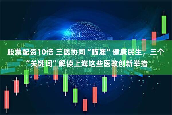 股票配资10倍 三医协同“瞄准”健康民生，三个“关键词”解读上海这些医改创新举措