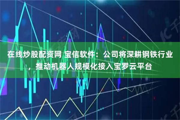 在线炒股配资网 宝信软件：公司将深耕钢铁行业，推动机器人规模化接入宝罗云平台