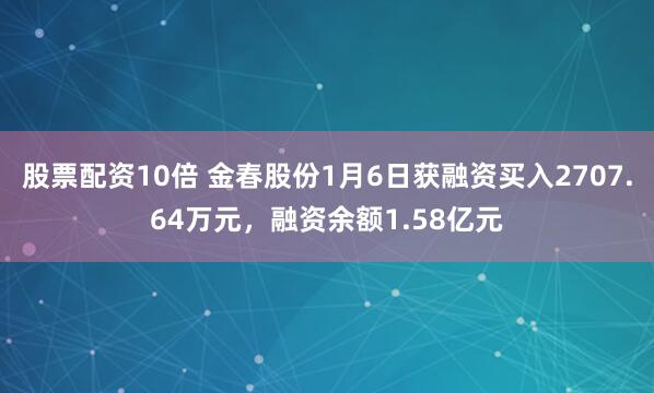 股票配资10倍 金春股份1月6日获融资买入2707.64万元，融资余额1.58亿元